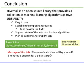 Hadoop Summit 2014, San Jose
Conclusion
Hivemall is an open source library that provides a
collection of machine learning algorithms as Hive
UDFs/UDTFs
 Easy to use
 Scalable to computing resources
 Runs on Amazon EMR
 Support state of the art classification algorithms
 Plan to support Shark/Spark SQL
Project Site:
github.com/myui/hivemall or bit.ly/hivemall
Message of this talk: Please evaluate Hivemall by yourself.
5 minutes is enough for a quick start 
Slide available on
bit.ly/hivemall-slide
43 / 43
 