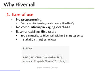 Hadoop Summit 2014, San Jose
Why Hivemall
1. Ease of use
• No programming
• Every machine learning step is done within HiveQL
• No compilation/packaging overhead
• Easy for existing Hive users
• You can evaluate Hivemall within 5 minutes or so
• Installation is just as follows
9 / 43
 