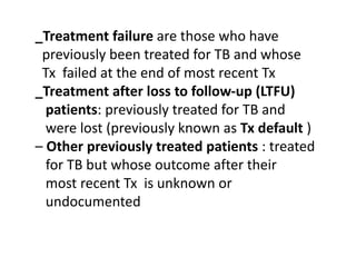 _Treatment failure are those who have
previously been treated for TB and whose
Tx failed at the end of most recent Tx
_Treatment after loss to follow-up (LTFU)
patients: previously treated for TB and
were lost (previously known as Tx default )
– Other previously treated patients : treated
for TB but whose outcome after their
most recent Tx is unknown or
undocumented
 