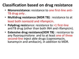 Classification based on drug resistance
• Monoresistance: resistance to one first-line anti-
TB drug only .
• Multidrug resistance (MDR TB) : resistance to at
least both isoniazid and rifampicin.
• Polydrug resistance: resistance to >1 first-line
antiTB drug (other than both INH and rifampicin).
• Extensive drug resistance(XDR TB) : resistance to
any fluoroquinolone and to at least one of three
second-line inject able drugs (capreomycin,
kanamycin and amikacin), in addition to MDR.
 