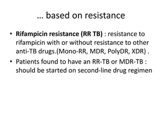 … based on resistance
• Rifampicin resistance (RR TB) : resistance to
rifampicin with or without resistance to other
anti-TB drugs.(Mono-RR, MDR, PolyDR, XDR) .
• Patients found to have an RR-TB or MDR-TB :
should be started on second-line drug regimen
 