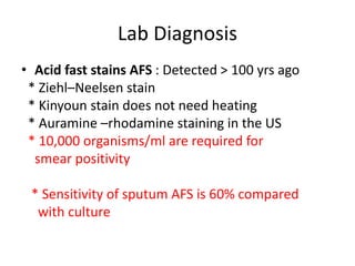 Lab Diagnosis
• Acid fast stains AFS : Detected > 100 yrs ago
* Ziehl–Neelsen stain
* Kinyoun stain does not need heating
* Auramine –rhodamine staining in the US
* 10,000 organisms/ml are required for
smear positivity
* Sensitivity of sputum AFS is 60% compared
with culture
 