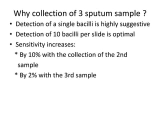 Why collection of 3 sputum sample ?
• Detection of a single bacilli is highly suggestive
• Detection of 10 bacilli per slide is optimal
• Sensitivity increases:
* By 10% with the collection of the 2nd
sample
* By 2% with the 3rd sample
 