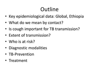 Outline
• Key epidemiological data: Global, Ethiopia
• What do we mean by contact?
• Is cough important for TB transmission?
• Extent of transmission?
• Who is at risk?
• Diagnostic modalities
• TB-Prevention
• Treatment
 