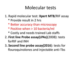 Molecular tests
1. Rapid molecular test: Xpert MTB/RIF assay
* Provide result in 2 hrs
* Better accuracy than microscopy
* Positive when > 10 bacteria/ml
* Costly and needs trained Lab staffs
2. First line Probe assay(LPAs)(2008): tests
forRIF and INH
3. Second line probe assay(2016): tests for
flouroquinolones and injectable anti-Tbs
 