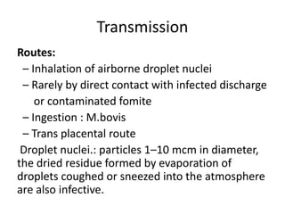 Transmission
Routes:
– Inhalation of airborne droplet nuclei
– Rarely by direct contact with infected discharge
or contaminated fomite
– Ingestion : M.bovis
– Trans placental route
Droplet nuclei.: particles 1–10 mcm in diameter,
the dried residue formed by evaporation of
droplets coughed or sneezed into the atmosphere
are also infective.
 