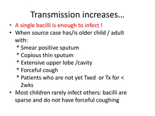Transmission increases…
• A single bacilli is enough to infect !
• When source case has/is older child / adult
with:
* Smear positive sputum
* Copious thin sputum
* Extensive upper lobe /cavity
* Forceful cough
* Patients who are not yet Txed or Tx for <
2wks
• Most children rarely infect others: bacilli are
sparse and do not have forceful coughing
 