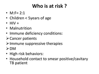 Who is at risk ?
• M:F= 2:1
• Children < 5years of age
• HIV +
• Malnutrition
• Immune deficiency conditions:
Cancer patients
Immune suppressive therapies
DM
• High risk behaviors:
• Household contact to smear positive/cavitary
TB patient
 