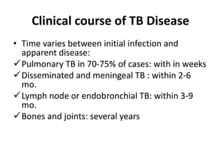 Clinical course of TB Disease
• Time varies between initial infection and
apparent disease:
Pulmonary TB in 70-75% of cases: with in weeks
Disseminated and meningeal TB : within 2-6
mo.
Lymph node or endobronchial TB: within 3-9
mo.
Bones and joints: several years
 