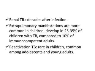 Renal TB : decades after infection.
Extrapulmonary manifestations are more
common in children, develop in 25-35% of
children with TB, compared to 10% of
immunocompetent adults.
Reactivation TB: rare in children, common
among adolescents and young adults.
 