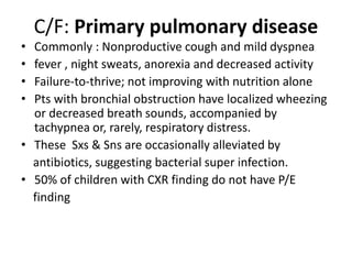 C/F: Primary pulmonary disease
• Commonly : Nonproductive cough and mild dyspnea
• fever , night sweats, anorexia and decreased activity
• Failure-to-thrive; not improving with nutrition alone
• Pts with bronchial obstruction have localized wheezing
or decreased breath sounds, accompanied by
tachypnea or, rarely, respiratory distress.
• These Sxs & Sns are occasionally alleviated by
antibiotics, suggesting bacterial super infection.
• 50% of children with CXR finding do not have P/E
finding
 