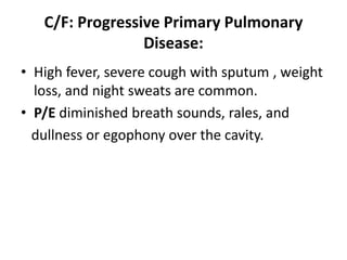 C/F: Progressive Primary Pulmonary
Disease:
• High fever, severe cough with sputum , weight
loss, and night sweats are common.
• P/E diminished breath sounds, rales, and
dullness or egophony over the cavity.
 