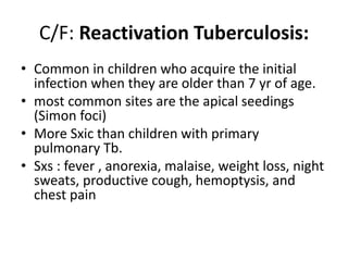 C/F: Reactivation Tuberculosis:
• Common in children who acquire the initial
infection when they are older than 7 yr of age.
• most common sites are the apical seedings
(Simon foci)
• More Sxic than children with primary
pulmonary Tb.
• Sxs : fever , anorexia, malaise, weight loss, night
sweats, productive cough, hemoptysis, and
chest pain
 