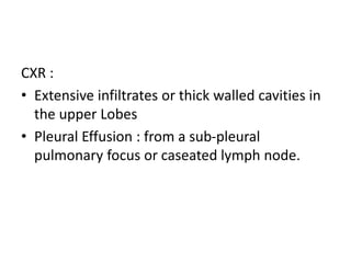 CXR :
• Extensive infiltrates or thick walled cavities in
the upper Lobes
• Pleural Effusion : from a sub-pleural
pulmonary focus or caseated lymph node.
 