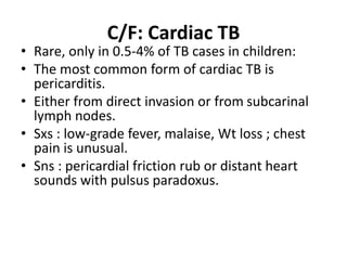 C/F: Cardiac TB
• Rare, only in 0.5-4% of TB cases in children:
• The most common form of cardiac TB is
pericarditis.
• Either from direct invasion or from subcarinal
lymph nodes.
• Sxs : low-grade fever, malaise, Wt loss ; chest
pain is unusual.
• Sns : pericardial friction rub or distant heart
sounds with pulsus paradoxus.
 