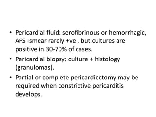 • Pericardial fluid: serofibrinous or hemorrhagic,
AFS -smear rarely +ve , but cultures are
positive in 30-70% of cases.
• Pericardial biopsy: culture + histology
(granulomas).
• Partial or complete pericardiectomy may be
required when constrictive pericarditis
develops.
 