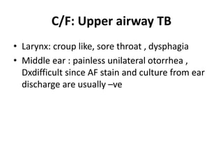 C/F: Upper airway TB
• Larynx: croup like, sore throat , dysphagia
• Middle ear : painless unilateral otorrhea ,
Dxdifficult since AF stain and culture from ear
discharge are usually –ve
 