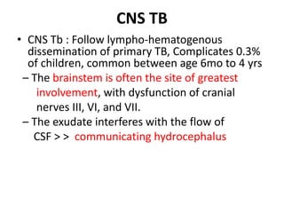CNS TB
• CNS Tb : Follow lympho-hematogenous
dissemination of primary TB, Complicates 0.3%
of children, common between age 6mo to 4 yrs
– The brainstem is often the site of greatest
involvement, with dysfunction of cranial
nerves III, VI, and VII.
– The exudate interferes with the flow of
CSF > > communicating hydrocephalus
 