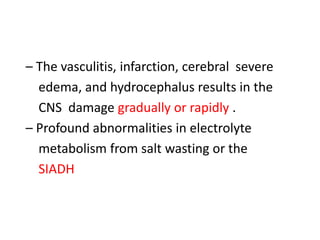 – The vasculitis, infarction, cerebral severe
edema, and hydrocephalus results in the
CNS damage gradually or rapidly .
– Profound abnormalities in electrolyte
metabolism from salt wasting or the
SIADH
 
