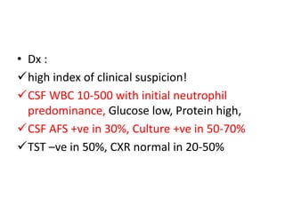 • Dx :
high index of clinical suspicion!
CSF WBC 10-500 with initial neutrophil
predominance, Glucose low, Protein high,
CSF AFS +ve in 30%, Culture +ve in 50-70%
TST –ve in 50%, CXR normal in 20-50%
 