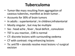 Tuberculoma
• Tumor-like mass resulting from aggregation of
caseous tubercles, manifest as brain tumor .
• Accounts for 30% of brain tumors
• In adults : supertentorial ; In children;infratentorial
• Mostly singular , but may be multiple
• Sxs : head ache , fever , focal deficit , convulsion
• TST is usu reactive , CXR is normal
• CT: discrete lesions with surrounding oedema
• CT with contrast: ring enhancing lesions
• Tx: antiTB + steroids resolve most lesions +/-surgical
excision
 
