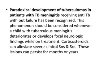 • Paradoxical development of tuberculomas in
patients with TB meningitis receiving anti Tb
with out failure has been recognized. This
phenomenon should be considered whenever
a child with tuberculous meningitis
deteriorates or develops focal neurologic
findings while on treatment. Corticosteroids
can alleviate severe clinical Sns & Sxs . These
lesions can persist for months or years.
 