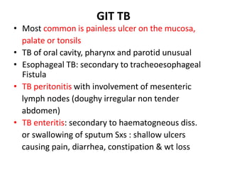 GIT TB
• Most common is painless ulcer on the mucosa,
palate or tonsils
• TB of oral cavity, pharynx and parotid unusual
• Esophageal TB: secondary to tracheoesophageal
Fistula
• TB peritonitis with involvement of mesenteric
lymph nodes (doughy irregular non tender
abdomen)
• TB enteritis: secondary to haematogneous diss.
or swallowing of sputum Sxs : shallow ulcers
causing pain, diarrhea, constipation & wt loss
 