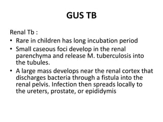 GUS TB
Renal Tb :
• Rare in children has long incubation period
• Small caseous foci develop in the renal
parenchyma and release M. tuberculosis into
the tubules.
• A large mass develops near the renal cortex that
discharges bacteria through a fistula into the
renal pelvis. Infection then spreads locally to
the ureters, prostate, or epididymis
 