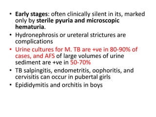 • Early stages: often clinically silent in its, marked
only by sterile pyuria and microscopic
hematuria.
• Hydronephrosis or ureteral strictures are
complications
• Urine cultures for M. TB are +ve in 80-90% of
cases, and AFS of large volumes of urine
sediment are +ve in 50-70%
• TB salpingitis, endometritis, oophoritis, and
cervisitis can occur in pubertal girls
• Epididymitis and orchitis in boys
 