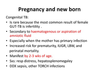Pregnancy and new born
Congenital TB:
• Is rare because the most common result of female
GUT-TB is infertility .
• Secondary to haematogenous or aspiration of
amniotic fluid
• Especially when the mother has primary infection
• Increased risk for prematurity, IUGR, LBW, and
perinatal mortality.
• Manifest by 2-3 wks of age.
• Sxs: resp distress, hepatosplenomegaley
• DDX sepsis, other TORCH infections
 