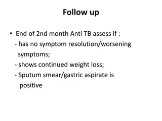Follow up
• End of 2nd month Anti TB assess if :
- has no symptom resolution/worsening
symptoms;
- shows continued weight loss;
- Sputum smear/gastric aspirate is
positive
 
