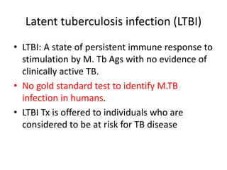 Latent tuberculosis infection (LTBI)
• LTBI: A state of persistent immune response to
stimulation by M. Tb Ags with no evidence of
clinically active TB.
• No gold standard test to identify M.TB
infection in humans.
• LTBI Tx is offered to individuals who are
considered to be at risk for TB disease
 