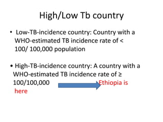 High/Low Tb country
• Low-TB-incidence country: Country with a
WHO-estimated TB incidence rate of <
100/ 100,000 population
• High-TB-incidence country: A country with a
WHO-estimated TB incidence rate of ≥
100/100,000 Ethiopia is
here
 