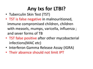 Any Ixs for LTBI?
• Tuberculin Skin Test (TST)
• TST is false negative in malnouritioned,
immune compromised children, children
with measels, mumps, varicella, influenza ;
and sever forms of TB
• TST false positive after other mycobacterial
infections(MAC etc)
• Interferon Gamma Release Assay (IGRA)
• Their absence should not limit IPT
 