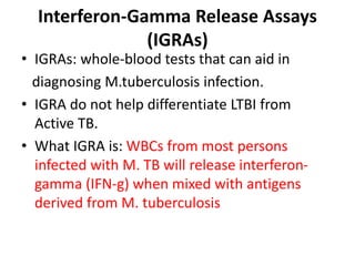 Interferon-Gamma Release Assays
(IGRAs)
• IGRAs: whole-blood tests that can aid in
diagnosing M.tuberculosis infection.
• IGRA do not help differentiate LTBI from
Active TB.
• What IGRA is: WBCs from most persons
infected with M. TB will release interferon-
gamma (IFN-g) when mixed with antigens
derived from M. tuberculosis
 