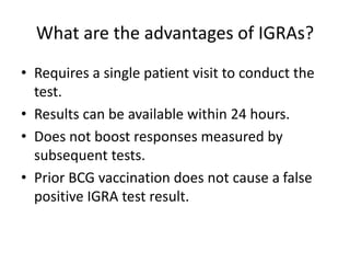 What are the advantages of IGRAs?
• Requires a single patient visit to conduct the
test.
• Results can be available within 24 hours.
• Does not boost responses measured by
subsequent tests.
• Prior BCG vaccination does not cause a false
positive IGRA test result.
 