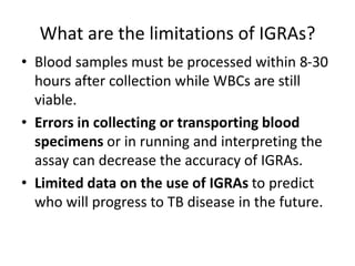 What are the limitations of IGRAs?
• Blood samples must be processed within 8-30
hours after collection while WBCs are still
viable.
• Errors in collecting or transporting blood
specimens or in running and interpreting the
assay can decrease the accuracy of IGRAs.
• Limited data on the use of IGRAs to predict
who will progress to TB disease in the future.
 