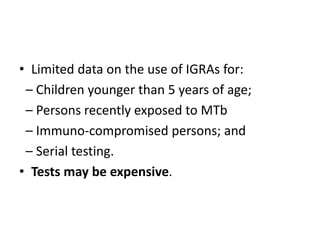 • Limited data on the use of IGRAs for:
– Children younger than 5 years of age;
– Persons recently exposed to MTb
– Immuno-compromised persons; and
– Serial testing.
• Tests may be expensive.
 