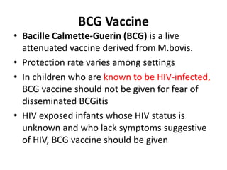 BCG Vaccine
• Bacille Calmette-Guerin (BCG) is a live
attenuated vaccine derived from M.bovis.
• Protection rate varies among settings
• In children who are known to be HIV-infected,
BCG vaccine should not be given for fear of
disseminated BCGitis
• HIV exposed infants whose HIV status is
unknown and who lack symptoms suggestive
of HIV, BCG vaccine should be given
 