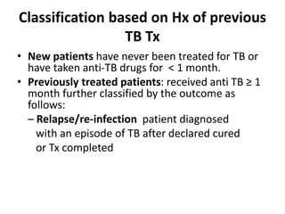 Classification based on Hx of previous
TB Tx
• New patients have never been treated for TB or
have taken anti-TB drugs for < 1 month.
• Previously treated patients: received anti TB ≥ 1
month further classified by the outcome as
follows:
– Relapse/re-infection patient diagnosed
with an episode of TB after declared cured
or Tx completed
 