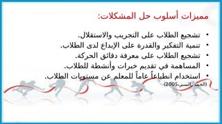 :‫المشكالت‬ ‫حل‬ ‫أسلوب‬ ‫مميزات‬
•
.‫واالستقالل‬ ‫التجريب‬ ‫على‬ ‫الطالب‬ ‫تشجيع‬
•
.‫الطالب‬ ‫لدى‬ ‫اإلبداع‬ ‫على‬ ‫والقدرة‬ ‫التفكير‬ ‫تنمية‬
•
.‫الحركة‬ ‫دقائق‬ ‫معرفة‬ ‫على‬ ‫الطالب‬ ‫تشجيع‬
•
.‫للطالب‬ ‫وأنشطة‬ ‫خبرات‬ ‫تقديم‬ ‫في‬ ‫المساهمة‬
•
.‫الطالب‬ ‫مستويات‬ ‫عن‬ ‫للمعلم‬ ً‫عاما‬ ً‫انطباعا‬ ‫استخدام‬
, (
،‫السبر‬ ‫الحمد‬
2005
)
 