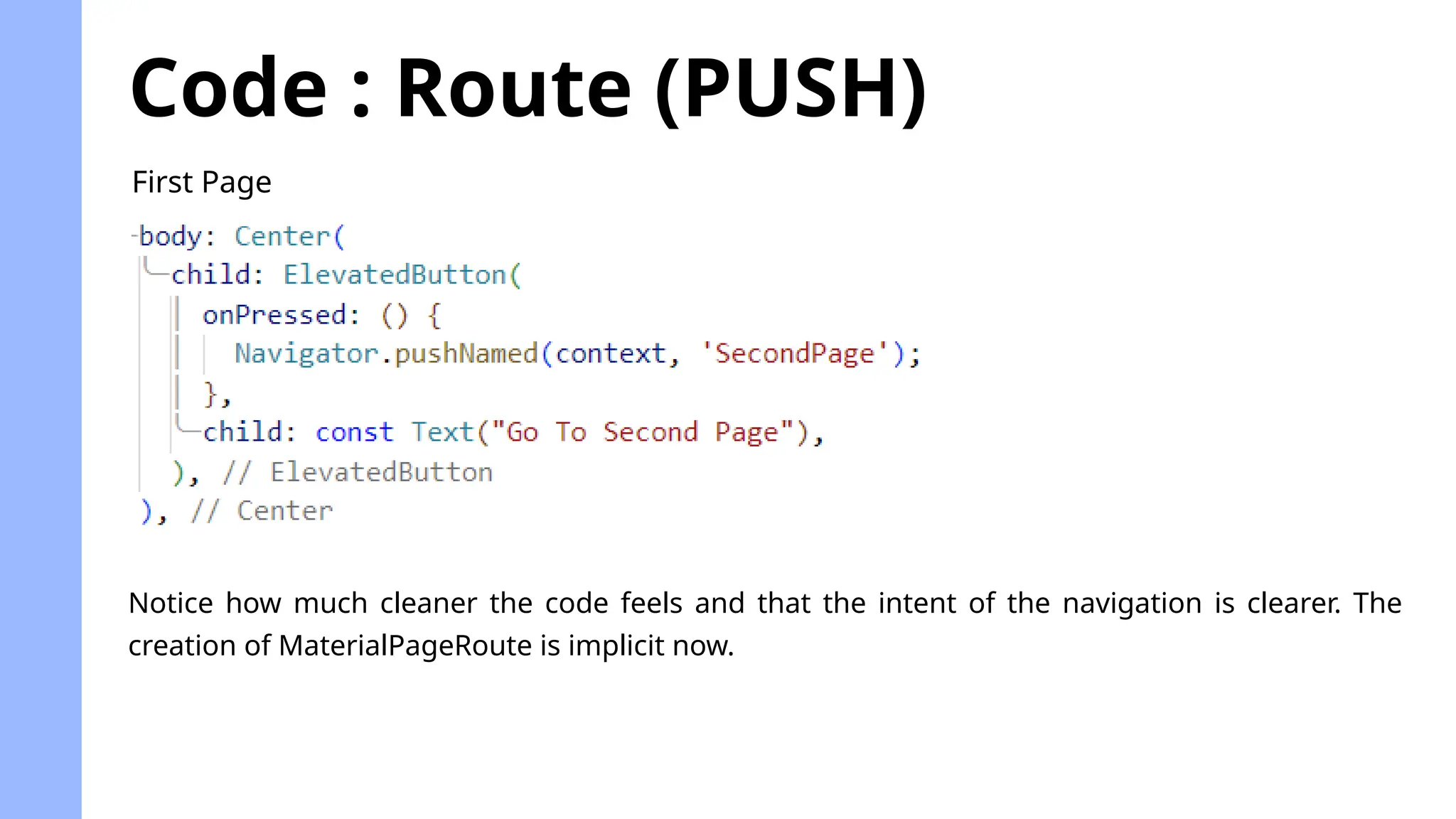 Code : Route (PUSH)
First Page
Notice how much cleaner the code feels and that the intent of the navigation is clearer. The
creation of MaterialPageRoute is implicit now.
 