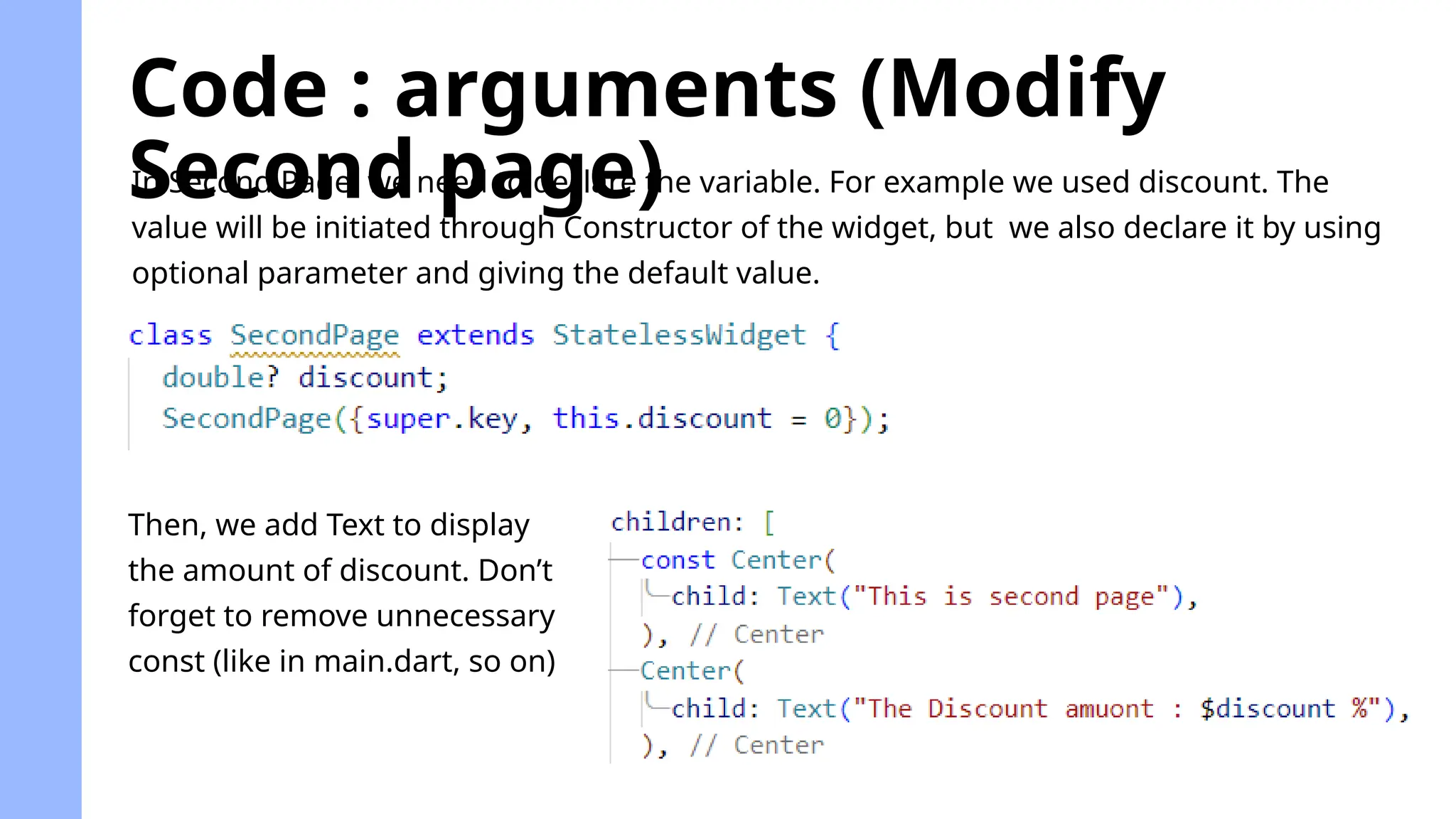 Code : arguments (Modify
Second page)
In Second Page, we need to declare the variable. For example we used discount. The
value will be initiated through Constructor of the widget, but we also declare it by using
optional parameter and giving the default value.
Then, we add Text to display
the amount of discount. Don’t
forget to remove unnecessary
const (like in main.dart, so on)
 