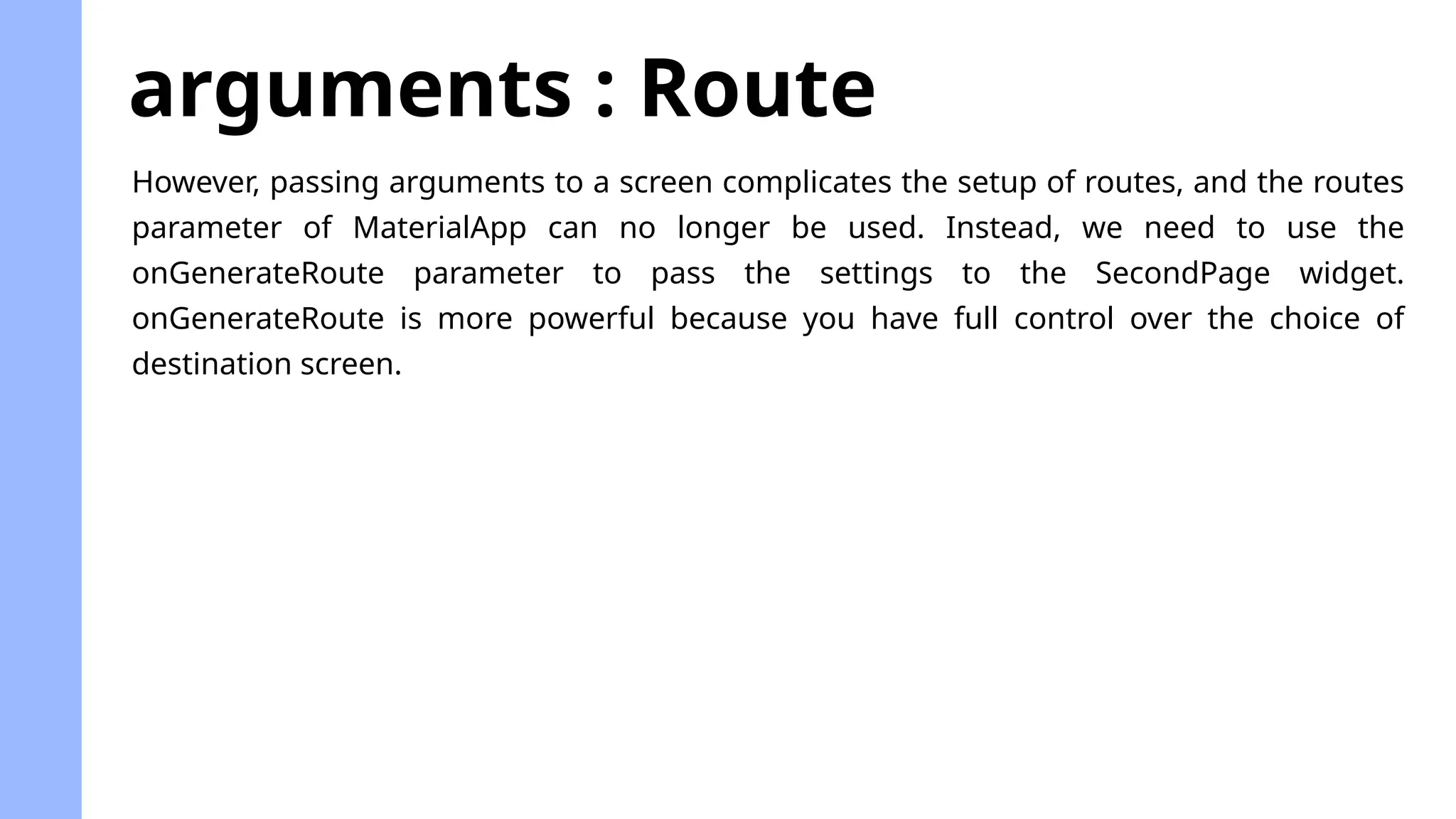 arguments : Route
However, passing arguments to a screen complicates the setup of routes, and the routes
parameter of MaterialApp can no longer be used. Instead, we need to use the
onGenerateRoute parameter to pass the settings to the SecondPage widget.
onGenerateRoute is more powerful because you have full control over the choice of
destination screen.
 