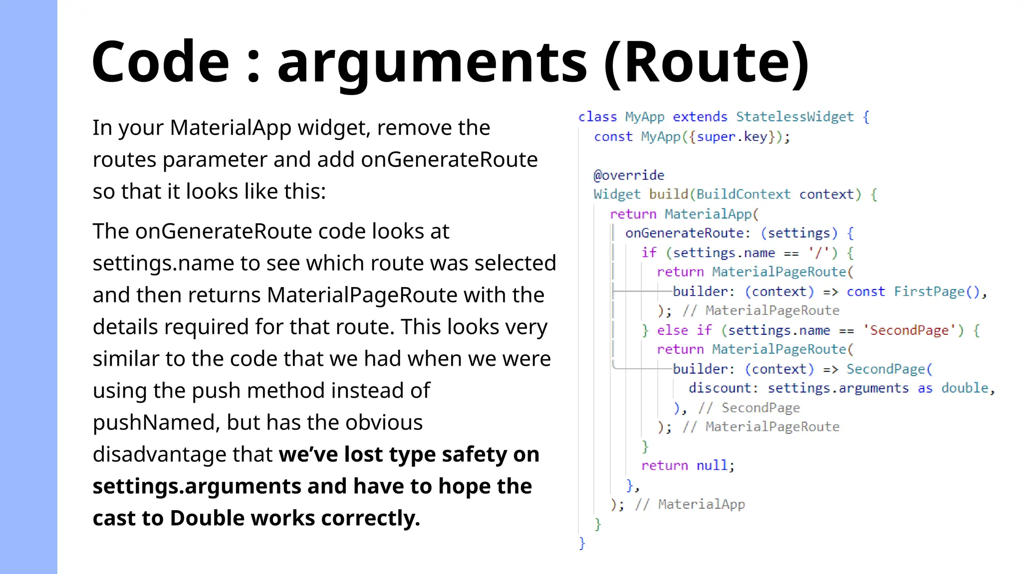 Code : arguments (Route)
In your MaterialApp widget, remove the
routes parameter and add onGenerateRoute
so that it looks like this:
The onGenerateRoute code looks at
settings.name to see which route was selected
and then returns MaterialPageRoute with the
details required for that route. This looks very
similar to the code that we had when we were
using the push method instead of
pushNamed, but has the obvious
disadvantage that we’ve lost type safety on
settings.arguments and have to hope the
cast to Double works correctly.
 