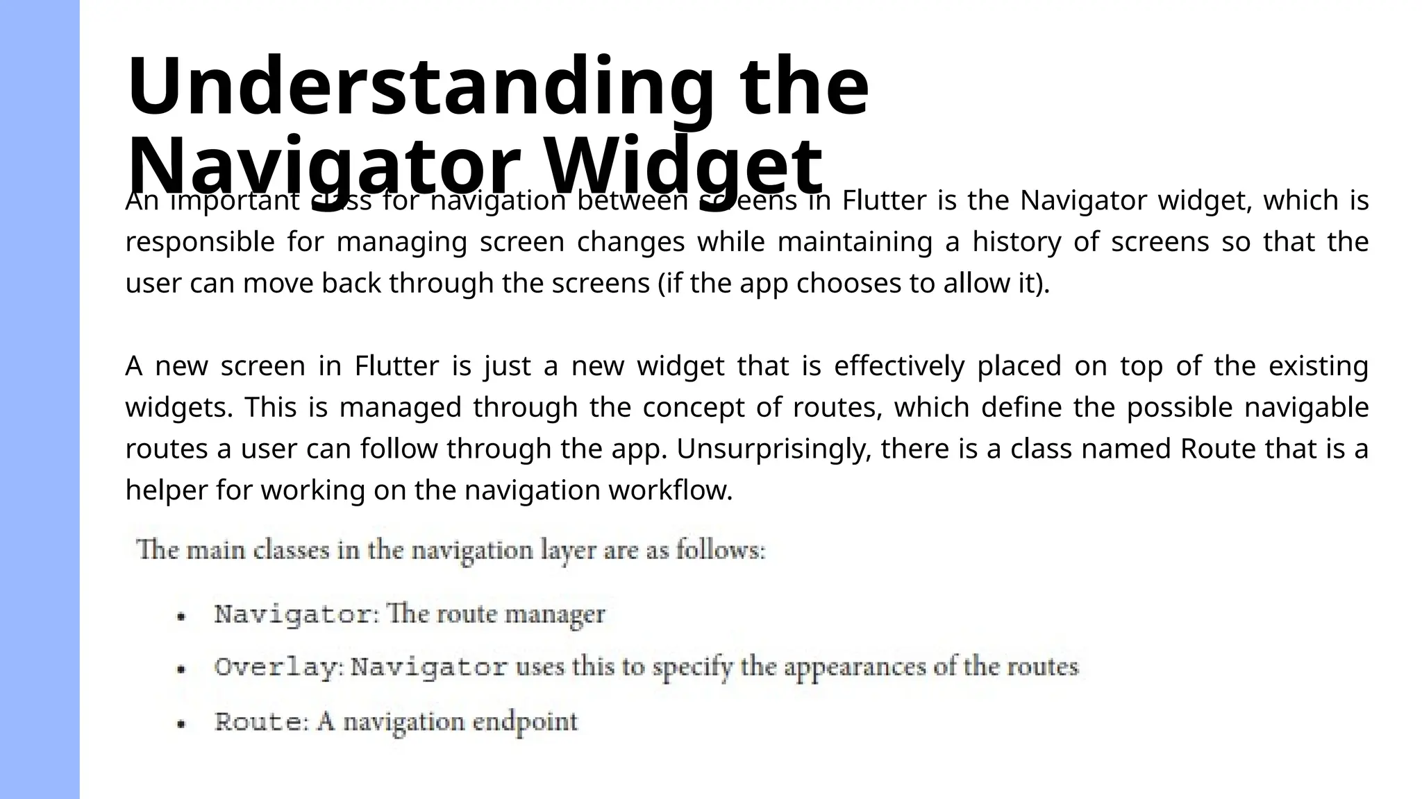 An important class for navigation between screens in Flutter is the Navigator widget, which is
responsible for managing screen changes while maintaining a history of screens so that the
user can move back through the screens (if the app chooses to allow it).
A new screen in Flutter is just a new widget that is effectively placed on top of the existing
widgets. This is managed through the concept of routes, which define the possible navigable
routes a user can follow through the app. Unsurprisingly, there is a class named Route that is a
helper for working on the navigation workflow.
Understanding the
Navigator Widget
 
