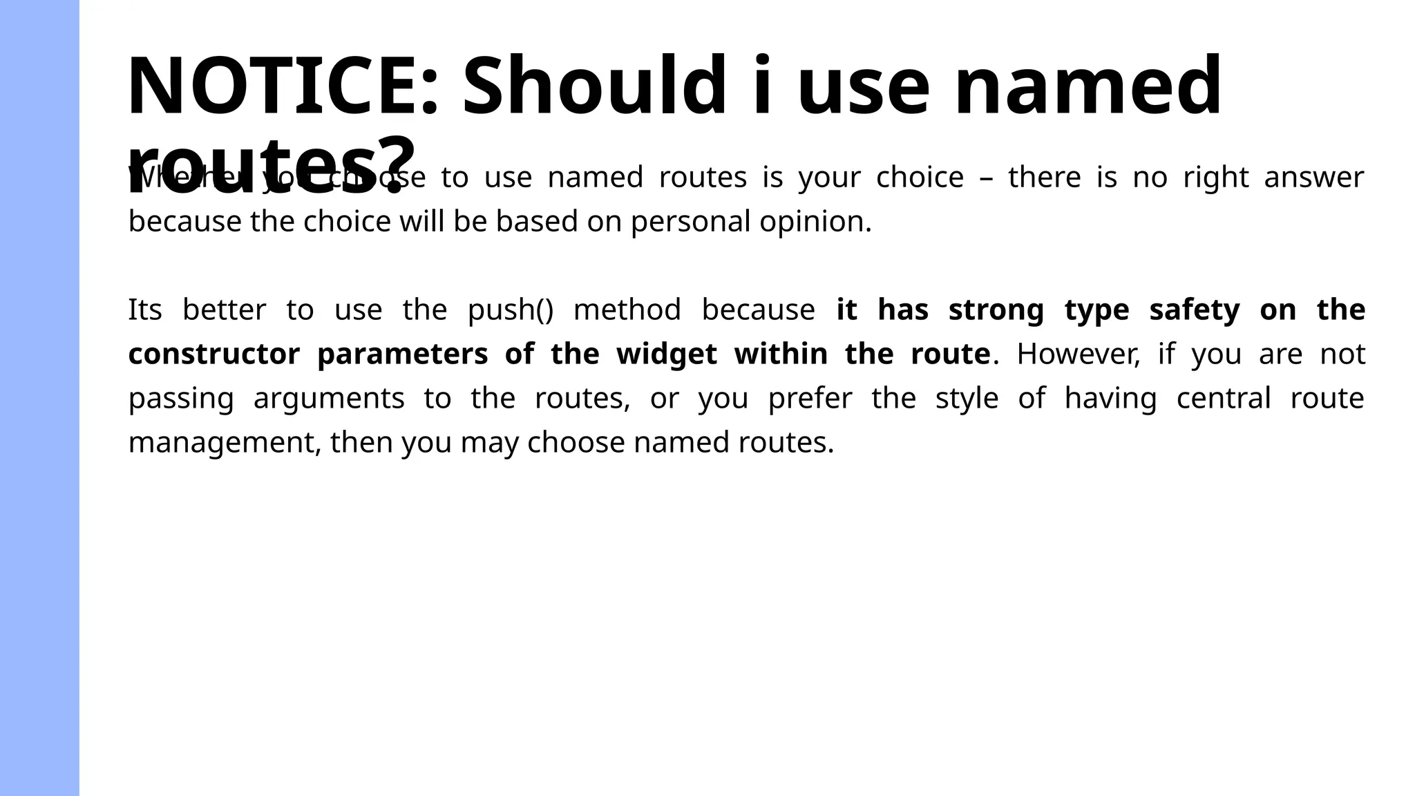 NOTICE: Should i use named
routes?
Whether you choose to use named routes is your choice – there is no right answer
because the choice will be based on personal opinion.
Its better to use the push() method because it has strong type safety on the
constructor parameters of the widget within the route. However, if you are not
passing arguments to the routes, or you prefer the style of having central route
management, then you may choose named routes.
 