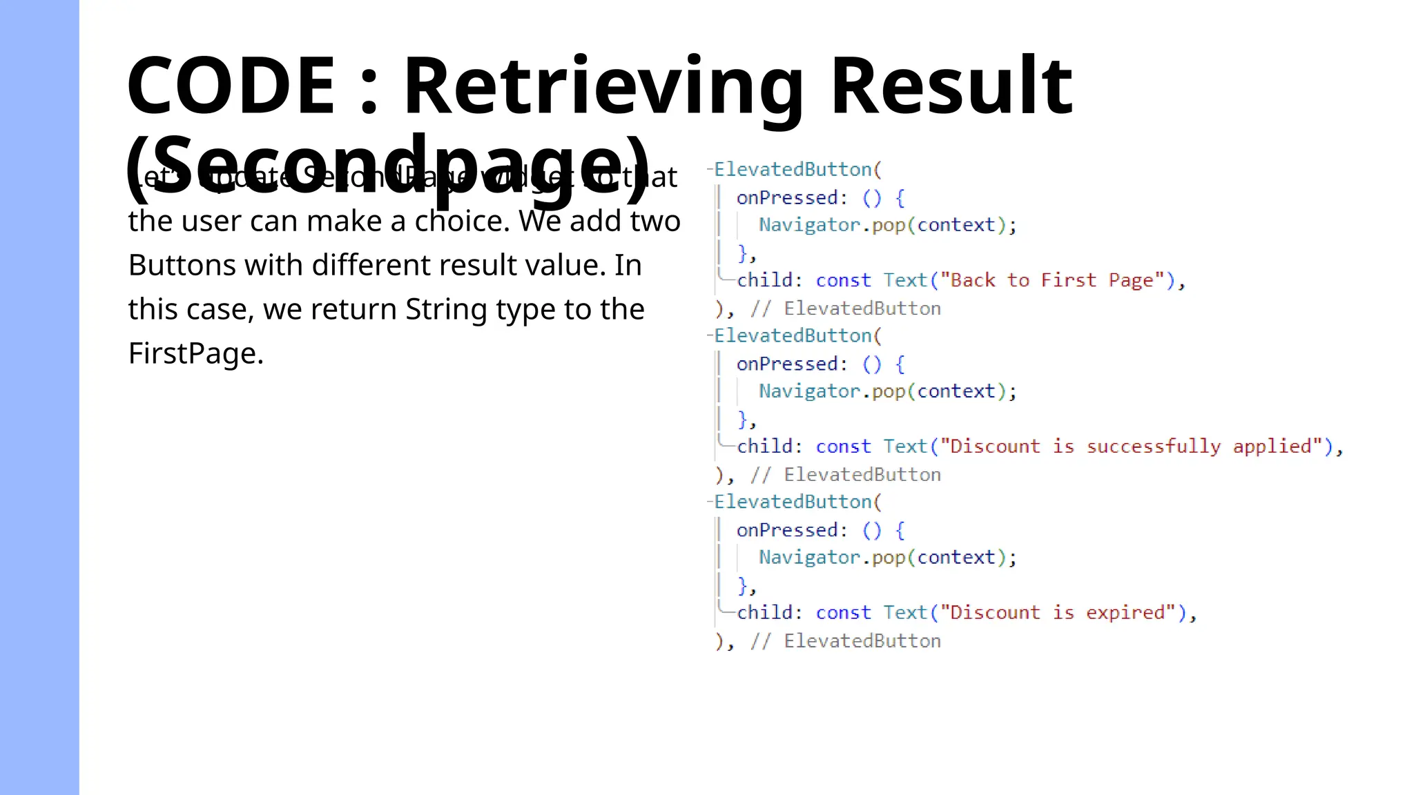 CODE : Retrieving Result
(Secondpage)
Let’s update SecondPage widget so that
the user can make a choice. We add two
Buttons with different result value. In
this case, we return String type to the
FirstPage.
 