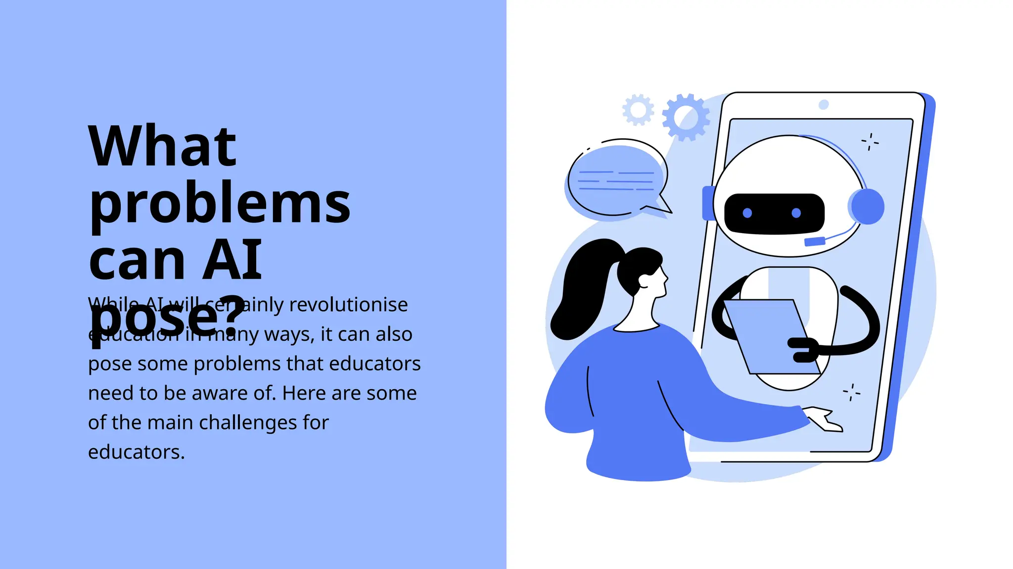 While AI will certainly revolutionise
education in many ways, it can also
pose some problems that educators
need to be aware of. Here are some
of the main challenges for
educators.
What
problems
can AI
pose?
 