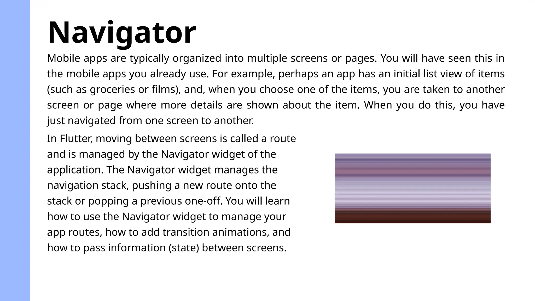 Mobile apps are typically organized into multiple screens or pages. You will have seen this in
the mobile apps you already use. For example, perhaps an app has an initial list view of items
(such as groceries or films), and, when you choose one of the items, you are taken to another
screen or page where more details are shown about the item. When you do this, you have
just navigated from one screen to another.
Navigator
In Flutter, moving between screens is called a route
and is managed by the Navigator widget of the
application. The Navigator widget manages the
navigation stack, pushing a new route onto the
stack or popping a previous one-off. You will learn
how to use the Navigator widget to manage your
app routes, how to add transition animations, and
how to pass information (state) between screens.
 